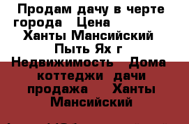 Продам дачу в черте города › Цена ­ 650 000 - Ханты-Мансийский, Пыть-Ях г. Недвижимость » Дома, коттеджи, дачи продажа   . Ханты-Мансийский